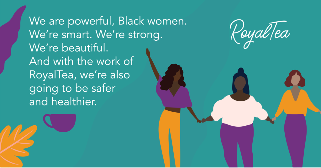 Illustration of women holding hands with the text: We are powerful, Black women. We’re smart. We’re strong. We’re beautiful. And with the work of RoyalTea, we’re also going to be safer and healthier.